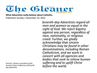What Adventists really believe about Catholics 
Published: Sunday | December 23, 2012 
Seventh-day Adventists regard all 
men and women as equal in the 
sight of God. We reject bigotry 
against any person, regardless of 
race, nationality, or religious 
creed. Further, we gladly 
acknowledge that sincere 
Christians may be found in other 
denominations, including Roman 
Catholicism, and we work in 
concert with all agencies and 
bodies that seek to relieve human 
suffering and to uplift Christ 
before the world. 
Everett E. Brown is president of the 
Jamaica Union Conference of Seventh-day 
Adventists. 
 