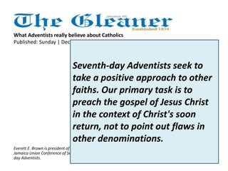 What Adventists really believe about Catholics 
Published: Sunday | December 23, 2012 
Seventh-day Adventists regard all 
men and women as equal in the 
sight of God. We reject bigotry 
against any person, regardless of 
race, nationality, or religious 
creed. Further, we gladly 
acknowledge that sincere 
Christians may be found in other 
denominations, including Roman 
Catholicism, and we work in 
concert with all agencies and 
bodies that seek to relieve human 
suffering and to uplift Christ 
before the world. 
Everett E. Brown is president of the 
Jamaica Union Conference of Seventh-day 
Adventists. 
Seventh-day Adventists seek to 
take a positive approach to other 
faiths. Our primary task is to 
preach the gospel of Jesus Christ 
in the context of Christ's soon 
return, not to point out flaws in 
other denominations. 
 
