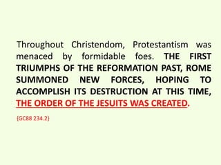 Throughout Christendom, Protestantism was 
menaced by formidable foes. THE FIRST 
TRIUMPHS OF THE REFORMATION PAST, ROME 
SUMMONED NEW FORCES, HOPING TO 
ACCOMPLISH ITS DESTRUCTION AT THIS TIME, 
THE ORDER OF THE JESUITS WAS CREATED. 
{GC88 234.2} 
 