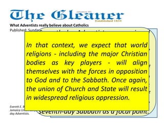 What Adventists really believe about Catholics 
Published: Sunday | December 23, 2012 
Seventh-day Adventists are convinced 
of the validity of our prophetic views, 
according to which humanity now 
lives close to the end of time. 
Adventists believe, on the basis of 
biblical predictions, that just prior to 
the second coming of Christ, this 
earth will experience a period of 
unprecedented turmoil, with the 
seventh-day Sabbath as a focal point. 
Seventh-day Adventists regard all 
men and women as equal in the 
sight of God. We reject bigotry 
against any person, regardless of 
race, nationality, or religious 
creed. Further, we gladly 
acknowledge that sincere 
Christians may be found in other 
denominations, including Roman 
Catholicism, and we work in 
concert with all agencies and 
bodies that seek to relieve human 
suffering and to uplift Christ 
before the world. 
In that context, we expect that world 
religions - including the major Christian 
bodies as key players - will align 
themselves with the forces in opposition 
to God and to the Sabbath. Once again, 
the union of Church and State will result 
in widespread religious oppression. 
Everett E. Brown is president of the 
Jamaica Union Conference of Seventh-day 
Adventists. 
Seventh-day Adventists seek to 
take a positive approach to other 
faiths. Our primary task is to 
preach the gospel of Jesus Christ 
in the context of Christ's soon 
return, not to point out flaws in 
other denominations. 
 