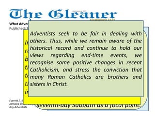 What Adventists really believe about Catholics 
Published: Sunday | December 23, 2012 
Seventh-day Adventists are convinced 
of the validity of our prophetic views, 
according to which humanity now 
lives close to the end of time. 
Adventists believe, on the basis of 
biblical predictions, that just prior to 
the second coming of Christ, this 
earth will experience a period of 
unprecedented turmoil, with the 
seventh-day Sabbath as a focal point. 
Adventists seek to be fair in dealing with 
others. Thus, while we remain aware of the 
historical record and continue to hold our 
views regarding end-time events, we 
recognise some positive changes in recent 
Catholicism, and stress the conviction that 
many Roman Catholics are brothers and 
sisters in Christ. 
Seventh-day Adventists regard all 
men and women as equal in the 
sight of God. We reject bigotry 
against any person, regardless of 
race, nationality, or religious 
creed. Further, we gladly 
acknowledge that sincere 
Christians may be found in other 
denominations, including Roman 
Catholicism, and we work in 
concert with all agencies and 
bodies that seek to relieve human 
suffering and to uplift Christ 
before the world. 
In that context, we expect that world 
religions - including the major Christian 
bodies as key players - will align 
themselves with the forces in opposition 
to God and to the Sabbath. Once again, 
the union of Church and State will result 
in widespread religious oppression. 
Everett E. Brown is president of the 
Jamaica Union Conference of Seventh-day 
Adventists. 
Seventh-day Adventists seek to 
take a positive approach to other 
faiths. Our primary task is to 
preach the gospel of Jesus Christ 
in the context of Christ's soon 
return, not to point out flaws in 
other denominations. 
 
