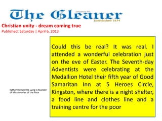 Christian unity - dream coming true 
Published: Saturday | April 6, 2013 
Father Richard Ho Lung is founder 
of Missionaries of the Poor 
Could this be real? It was real. I 
attended a wonderful celebration just 
on the eve of Easter. The Seventh-day 
Adventists were celebrating at the 
Medallion Hotel their fifth year of Good 
Samaritan Inn at 5 Heroes Circle, 
Kingston, where there is a night shelter, 
a food line and clothes line and a 
training centre for the poor 
 