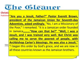 Christian unity - dream coming true 
Published: Saturday | April 6, 2013 
"Are you a Jesuit, Father?" Pastor Everett Brown, 
president of the Jamaican Union for Seventh-day 
Adventists, asked smilingly. "No, I am a Missionary of 
the Poor," I remarked. "It is a Jamaican order founded 
in Jamaica………"How can that be?" "Well, I was a 
Jesuit, and I was trained very well. But Christ was 
calling me to serve the poorest of people, with 
Archbishop Carter's blessings. He was also a Jesuit." 
"I began this order by God's grace, and we are now in 
all these countries known as the Jamaican brothers. 
Our Missionaries of the Poor Sisters are 
practically next door at Holy Innocents' 
Home, Heroes Circle, in service of pregnant 
women, a clinic, a soup kitchen and Sunday 
worship for our neighbours. We give thanks 
that Heroes Circle is becoming more and 
more an annex of God's mercy served by 
Christians: Adventists who keep their 
Sabbath holy and Roman Catholics who 
worship their Risen Christ on Sunday. 
Father Richard Ho Lung is founder 
of Missionaries of the Poor 
Could this be real? It was real. I 
attended a wonderful celebration just 
on the eve of Easter. The Seventh-day 
Adventists were celebrating at the 
Medallion Hotel their fifth year of Good 
Samaritan Inn at 5 Heroes Circle, 
Kingston, where there is a night shelter, 
a food line and clothes line and a 
training centre for the poor 
 