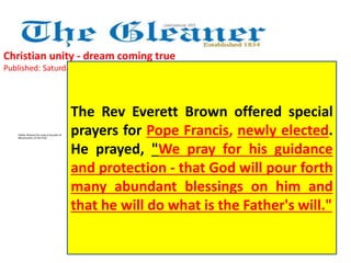 Christian unity - dream coming true 
Published: Saturday | April 6, 2013 
Father Richard Ho Lung is founder of 
Missionaries of the Poor 
The Rev Everett Brown offered special 
prayers for Pope Francis, newly elected. 
He prayed, "We pray for his guidance 
and protection - that God will pour forth 
many abundant blessings on him and 
that he will do what is the Father's will." 
 
