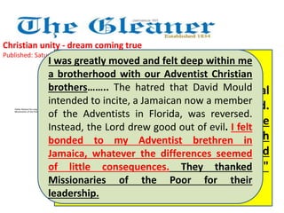 Christian unity - dream coming true 
Published: Saturday | April 6, 2013 
I was greatly moved and felt deep within me 
a brotherhood with our Adventist Christian 
brothers…….. The hatred that David Mould 
intended to incite, a Jamaican now a member 
of the Adventists in Florida, was reversed. 
Instead, the Lord drew good out of evil. I felt 
bonded to my Adventist brethren in 
Jamaica, whatever the differences seemed 
of little consequences. They thanked 
Missionaries of the Poor for their 
leadership. 
Father Richard Ho Lung is founder of 
Missionaries of the Poor 
The Rev Everett Brown offered special 
prayers for Pope Francis, newly elected. 
He prayed, "We pray for his guidance 
and protection - that God will pour forth 
many abundant blessings on him and 
that he will do what is the Father's will." 
 