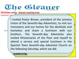 Christian unity - dream coming true 
Published: Saturday | April 6, 2013 
I was greatly moved and felt deep within me 
a brotherhood with our Adventist Christian 
brothers…….. The hatred that David Mould 
intended to incite, a Jamaican now a member 
of the Adventists in Florida, was reversed. 
Instead, the Lord drew good out of evil. I felt 
bonded to my Adventist brethren in 
Jamaica, whatever the differences seemed 
of little consequences. They thanked 
Missionaries of the Poor for their 
leadership. 
I invited Pastor Brown, president of the Jamaica 
Union of the Seventh-day Adventists, to visit our 
monastery and our homes for the destitute and 
homeless and share a luncheon with our 
brothers. The Seventh-day Adventists also 
invited Missionaries of the Poor and myself to 
attend a service and special luncheon in the 
Spanish Town Seventh-day Adventist Church on 
the following Saturday, which we did. 
Father Richard Ho Lung is founder of 
Missionaries of the Poor 
The Rev Everett Brown offered special 
prayers for Pope Francis, newly elected. 
He prayed, "We pray for his guidance 
and protection - that God will pour forth 
many abundant blessings on him and 
that he will do what is the Father's will." 
 