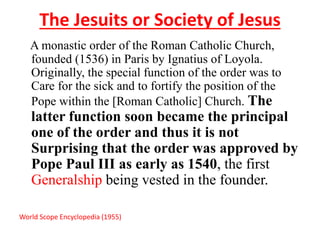 The Jesuits or Society of Jesus 
A monastic order of the Roman Catholic Church, 
founded (1536) in Paris by Ignatius of Loyola. 
Originally, the special function of the order was to 
Care for the sick and to fortify the position of the 
Pope within the [Roman Catholic] Church. The 
latter function soon became the principal 
one of the order and thus it is not 
Surprising that the order was approved by 
Pope Paul III as early as 1540, the first 
Generalship being vested in the founder. 
World Scope Encyclopedia (1955) 
 