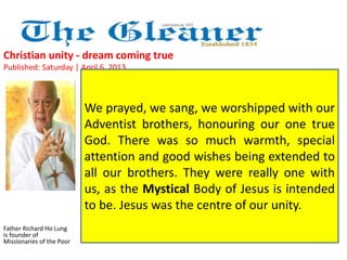 Christian unity - dream coming true 
Published: Saturday | April 6, 2013 
Father Richard Ho Lung 
is founder of 
Missionaries of the Poor 
We prayed, we sang, we worshipped with our 
Adventist brothers, honouring our one true 
God. There was so much warmth, special 
attention and good wishes being extended to 
all our brothers. They were really one with 
us, as the Mystical Body of Jesus is intended 
to be. Jesus was the centre of our unity. 
 