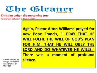 Christian unity - dream coming true 
Published: Saturday | April 6, 2013 
Father Richard Ho 
Lung is founder of 
Missionaries of 
the Poor 
Again, We prayed, Pastor we sang, Alton we Williams worshipped prayed with our 
for 
new Adventist Pope brothers, Francis, honouring "I PRAY our THAT one true 
HE 
WILL God. There FULFIL was THE so WILL much OF warmth, GOD'S special 
PLAN 
FOR attention HIM; and THAT good wishes HE WILL being extended OBEY THE 
to 
LORD all our AND brothers. DO They WHATEVER were really HE one WILLS." 
with 
There us, as the was Mystical a moment Body of Jesus of is profound 
intended 
to be. Jesus was the centre of our unity. 
silence. 
 