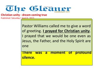 Christian unity - dream coming true 
Published: Saturday | April 6, 2013 
Pastor Williams called me to give a word 
of greeting. I prayed for Christian unity. 
I prayed that we would be one even as 
Jesus, the Father, and the Holy Spirit are 
one 
Again, We prayed, Pastor we sang, Alton we Williams worshipped prayed with our 
for 
new Adventist Pope brothers, Francis, honouring "I PRAY our THAT one true 
HE 
WILL God. There FULFIL was THE so WILL much OF warmth, GOD'S special 
PLAN 
FOR attention HIM; and THAT good wishes HE WILL being extended OBEY THE 
to 
LORD all our AND brothers. DO They WHATEVER were really HE one WILLS." 
with 
There us, as the was Mystical a moment Body of Jesus of is profound 
intended 
to be. Jesus was the centre of our unity. 
silence. 
 