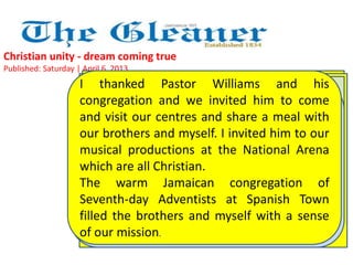 Christian unity - dream coming true 
Published: Saturday | April 6, 2013 
I thanked Pastor Williams and his 
congregation and we invited him to come 
and visit our centres and share a meal with 
our brothers and myself. I invited him to our 
musical productions at the National Arena 
which are all Christian. 
The warm Jamaican congregation of 
Seventh-day Adventists at Spanish Town 
filled the brothers and myself with a sense 
of our mission.. 
Pastor Williams called me to give a word 
of greeting. I prayed for Christian unity. 
I prayed that we would be one even as 
Jesus, the Father, and the Holy Spirit are 
one 
Again, We prayed, Pastor we sang, Alton we Williams worshipped prayed with our 
for 
new Adventist Pope brothers, Francis, honouring "I PRAY our THAT one true 
HE 
WILL God. There FULFIL was THE so WILL much OF warmth, GOD'S special 
PLAN 
FOR attention HIM; and THAT good wishes HE WILL being extended OBEY THE 
to 
LORD all our AND brothers. DO They WHATEVER were really HE one WILLS." 
with 
There us, as the was Mystical a moment Body of Jesus of is profound 
intended 
to be. Jesus was the centre of our unity. 
silence. 
We are all a people of love and forgiveness. We are all against 
abortion, euthanasia, same-sex marriage, racism and materialism. In 
between, the congregation cried out, "Amen!" and "Alleluia!" 
 