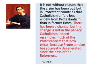 It is not without reason that 
the claim has been put forth 
in Protestant countries that 
Catholicism differs less 
widely from Protestantism 
than in former times. There 
has been a change; but the 
change is not in the papacy. 
Catholicism indeed 
resembles much of the 
Protestantism that now 
exists, because Protestantism 
has so greatly degenerated 
since the days of the 
Reformers. 
{GC 571.3} 
 