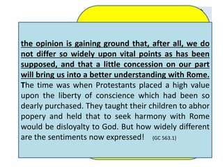 It is not without reason that 
the claim has been put forth 
in Protestant countries that 
Catholicism differs less 
widely from Protestantism 
than in former times. There 
has been a change; but the 
change is not in the papacy. 
Catholicism indeed 
resembles much of the 
Protestantism that now 
exists, because Protestantism 
has so greatly degenerated 
since the days of the 
Reformers. 
Romanism is now regarded by 
Protestants with far greater 
favor than in former years. In 
those countries where 
Catholicism is not in the 
ascendancy, and the papists are 
taking a conciliatory course in 
order to gain influence, there is 
an increasing indifference 
concerning the doctrines that 
separate the reformed churches 
from the papal hierarchy; 
the opinion is gaining ground that, after all, we do 
not differ so widely upon vital points as has been 
supposed, and that a little concession on our part 
will bring us into a better understanding with Rome. 
The time was when Protestants placed a high value 
upon the liberty of conscience which had been so 
dearly purchased. They taught their children to abhor 
popery and held that to seek harmony with Rome 
would be disloyalty to God. But how widely different 
are the sentiments now expressed! {GC 563.1} 
{GC 571.3} 
 
