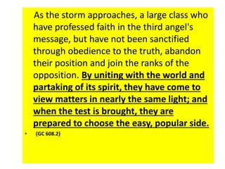 As the storm approaches, a large class who 
have professed faith in the third angel's 
message, but have not been sanctified 
through obedience to the truth, abandon 
their position and join the ranks of the 
opposition. By uniting with the world and 
partaking of its spirit, they have come to 
view matters in nearly the same light; and 
when the test is brought, they are 
prepared to choose the easy, popular side. 
• {GC 608.2} 
 