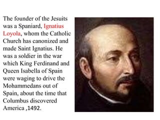 The founder of the Jesuits 
was a Spaniard, Ignatius 
Loyola, whom the Catholic 
Church has canonized and 
made Saint Ignatius. He 
was a soldier in the war 
which King Ferdinand and 
Queen Isabella of Spain 
were waging to drive the 
Mohammedans out of 
Spain, about the time that 
Columbus discovered 
America ,1492. 
 