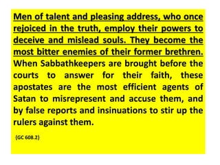 Men of talent and pleasing address, who once 
rejoiced in the truth, employ their powers to 
deceive and mislead souls. They become the 
most bitter enemies of their former brethren. 
When Sabbathkeepers are brought before the 
courts to answer for their faith, these 
apostates are the most efficient agents of 
Satan to misrepresent and accuse them, and 
by false reports and insinuations to stir up the 
rulers against them. 
{GC 608.2} 
