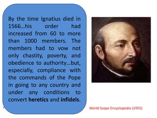 The founder of the Jesuits 
was a Spaniard, Ignatius 
Loyola, whom the Catholic 
Church has canonized and 
made Saint Ignatius. He 
was a soldier in the war 
which King Ferdinand and 
Queen Isabella of Spain 
were waging to drive the 
Mohammedans out of 
Spain, about the time that 
Columbus discovered 
America ,1492. 
By the time Ignatius died in 
1566…his order had 
increased from 60 to more 
than 1000 members. The 
members had to vow not 
only chastity, poverty, and 
obedience to authority…but, 
especially, compliance with 
the commands of the Pope 
in going to any country and 
under any conditions to 
convert heretics and infidels. 
World Scope Encyclopedia (1955) 
 