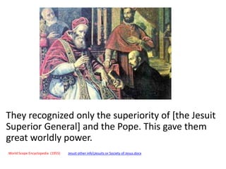 They recognized only the superiority of [the Jesuit 
Superior General] and the Pope. This gave them 
great worldly power. 
World Scope Encyclopedia (1955) Jesuit other infoJesuits or Society of Jesus.docx 
 
