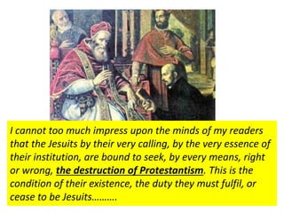 I cannot too much impress upon the minds of my readers 
that the Jesuits by their very calling, by the very essence of 
their institution, are bound to seek, by every means, right 
or wrong, the destruction of Protestantism. This is the 
condition of their existence, the duty they must fulfil, or 
cease to be Jesuits………. 
They recognized only the superiority of [the Jesuit 
Superior General] and the Pope. This gave them 
great worldly power. 
World Scope Encyclopedia (1955) Jesuits or Society of Jesus.docx 
 
