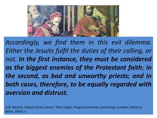 Accordingly, we find them in this evil dilemma. 
Either the Jesuits fulfil the duties of their calling, or 
not. In the first instance, they must be considered 
as the biggest enemies of the Protestant faith; in 
the second, as bad and unworthy priests; and in 
both cases, therefore, to be equally regarded with 
aversion and distrust. 
I cannot too much impress upon the minds of my readers 
that the Jesuits by their very calling, by the very essence of 
their institution, are bound to seek, by every means, right 
or wrong, the destruction of Protestantism. This is the 
condition of their existence, the duty they must fulfil, or 
cease to be Jesuits………. 
They recognized only the superiority of [the Jesuit 
Superior General] and the Pope. This gave them 
great worldly power. 
G.World B. Nicolini, Scope Encyclopedia History (of 1955) the Jesuits: Their Jesuits Origin, or Society Progress,of Jesus.docx 
Doctrine, and Design (London: Henry G. 
Bohn, 1854): v. 
 