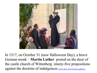 In 1517, on October 31 (now Halloween Day), a brave 
German monk – Martin Luther posted on the door of 
the castle church of Wittenberg ninety-five propositions 
against the doctrine of indulgences. Jesuit other info95-thesis.pdfJesuit 
 
