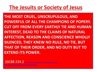 The Jesuits or Society of Jesus 
THE MOST CRUEL, UNSCRUPULOUS, AND 
POWERFUL Throughout OF Christendom, ALL THE CHAMPIONS Protestantism OF POPERY. 
was 
CUT menaced OFF FROM by formidable EVERY EARTHLY foes. The TIE first AND triumphs 
HUMAN 
INTEREST, of the Reformation DEAD TO THE past, CLAIMS Rome summoned OF NATURAL 
new 
AFFECTION, forces, hoping REASON to accomplish AND CONSCIENCE its destruction. 
WHOLLY 
SILENCED, {GC88 234.2} 
THEY KNEW NO RULE, NO TIE, BUT 
THAT OF THEIR ORDER, AND NO DUTY BUT TO 
EXTEND ITS POWER. 
Jesuits or Society of Jesus 8.docx Jesuits or Society of Jesus 9.docx The Inquisition in Holland.docx 
{GC88 234.2 Jesuit other infoJesuits or Society of Jesus 8.docx 
Jesuit other infoJesuits or Society of Jesus 9.docx 
 