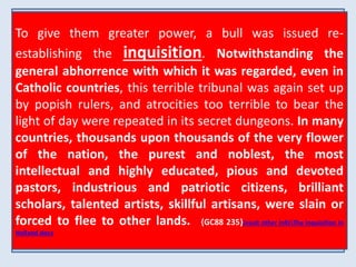 To give them greater power, a bull was issued re-establishing 
THERE WAS NO CRIME TOO GREAT FOR THEM TO 
COMMIT, NO DECEPTION TOO BASE FOR THEM TO 
PRACTICE, NO DISGUISE TOO DIFFICULT FOR THEM 
TO ASSUME. VOWED TO PERPETUAL POVERTY AND 
HUMILITY, IT WAS THEIR STUDIED AIM TO SECURE 
WEALTH AND POWER, TO BE DEVOTED TO THE 
OVERTHROW OF PROTESTANTISM, AND THE RE-ESTABLISHMENT 
IT WAS A FUNDAMENTAL PRINCIPLE OF THE ORDER THAT THE 
END When JUSTIFIES appearing THE MEANS. as members BY THIS CODE, of their LYING, order, THEFT, 
they 
wore PERJURY, a garb ASSASSINATION, of sanctity, visiting WERE NOT prisons ONLY 
and 
hospitals, PARDONABLE ministering BUT COMMENDABLE, to the sick WHEN and the THEY 
poor, 
professing SERVED THE to INTERESTS have renounced OF THE CHURCH. the world, UNDER and 
VARIOUS 
DISGUISES THE JESUITS WORKED THEIR WAY INTO OFFICES OF 
bearing STATE, CLIMBING the sacred UP TO BE name THE COUNSELORS of Jesus, who OF KINGS, went 
AND 
about SHAPING doing THE POLICY good. OF But NATIONS. under THEY this BECAME blameless 
SERVANTS, TO 
exterior ACT AS SPIES the UPON most THEIR criminal MASTERS. and THEY deadly ESTABLISHED 
purposes 
COLLEGES FOR THE SONS OF OF THE PRINCES PAPAL AND SUPREMACY. 
NOBLES, AND 
SCHOOLS were concealed... 
{GC88 234.2} 
FOR THE COMMON PEOPLE; AND THE CHILDREN OF 
PROTESTANT PARENTS WERE DRAWN INTO AN OBSERVANCE OF 
{GC88 234.3} 
POPISH RITES. 
{GC88 234} 
the inquisition. Notwithstanding the 
general abhorrence with which it was regarded, even in 
Catholic countries, this terrible tribunal was again set up 
by popish rulers, and atrocities too terrible to bear the 
light of day were repeated in its secret dungeons. In many 
countries, thousands upon thousands of the very flower 
of the nation, the purest and noblest, the most 
intellectual and highly educated, pious and devoted 
pastors, industrious and patriotic citizens, brilliant 
scholars, talented artists, skillful artisans, were slain or 
forced to flee to other lands. {GC88 235}Jesuit other infoThe Inquisition in 
Holland.docx 
 