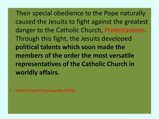 Their special obedience to the Pope naturally 
caused the Jesuits to fight against the greatest 
danger to the Catholic Church, Protestantism. 
Through this fight, the Jesuits developed 
political talents which soon made the 
members of the order the most versatile 
representatives of the Catholic Church in 
worldly affairs. 
• World Scope Encyclopedia (1955) 
 