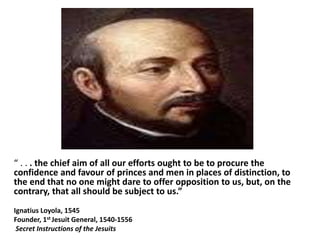 “ . . . the chief aim of all our efforts ought to be to procure the 
confidence and favour of princes and men in places of distinction, to 
the end that no one might dare to offer opposition to us, but, on the 
contrary, that all should be subject to us.” 
Ignatius Loyola, 1545 
Founder, 1st Jesuit General, 1540-1556 
Secret Instructions of the Jesuits 
 