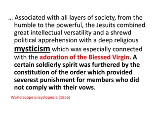 … Associated with all layers of society, from the 
humble to the powerful, the Jesuits combined 
great intellectual versatility and a shrewd 
political apprehension with a deep religious 
mysticism which was especially connected 
with the adoration of the Blessed Virgin. A 
certain soldierly spirit was furthered by the 
constitution of the order which provided 
severest punishment for members who did 
not comply with their vows. 
World Scope Encyclopedia (1955) 
 