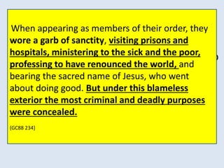 THERE WAS NO CRIME TOO GREAT FOR THEM TO 
COMMIT, NO DECEPTION TOO BASE FOR THEM TO 
PRACTICE, NO DISGUISE TOO DIFFICULT FOR THEM 
TO ASSUME. VOWED TO PERPETUAL POVERTY AND 
HUMILITY, IT WAS THEIR STUDIED AIM TO SECURE 
WEALTH AND POWER, TO BE DEVOTED TO THE 
OVERTHROW OF PROTESTANTISM, AND THE RE-ESTABLISHMENT 
When appearing as members of their order, they 
wore a garb of sanctity, visiting prisons and 
hospitals, ministering to the sick and the poor, 
professing to have renounced the world, and 
bearing the sacred name of Jesus, who went 
about doing good. But under this blameless 
exterior the most criminal and deadly purposes 
OF THE PAPAL SUPREMACY. 
were concealed. 
{GC88 234.2} 
{GC88 234} 
 