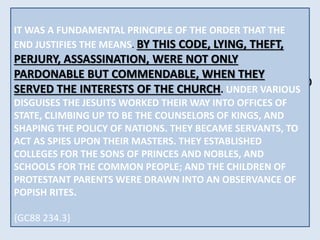 THERE WAS NO CRIME TOO GREAT FOR THEM TO 
COMMIT, NO DECEPTION TOO BASE FOR THEM TO 
PRACTICE, NO DISGUISE TOO DIFFICULT FOR THEM 
TO ASSUME. VOWED TO PERPETUAL POVERTY AND 
HUMILITY, IT WAS THEIR STUDIED AIM TO SECURE 
WEALTH AND POWER, TO BE DEVOTED TO THE 
OVERTHROW OF PROTESTANTISM, AND THE RE-ESTABLISHMENT 
IT WAS A FUNDAMENTAL PRINCIPLE OF THE ORDER THAT THE 
END When JUSTIFIES appearing THE MEANS. as members BY THIS CODE, of their LYING, order, THEFT, 
they 
wore PERJURY, a garb ASSASSINATION, of sanctity, visiting WERE NOT prisons ONLY 
and 
hospitals, PARDONABLE ministering BUT COMMENDABLE, to the sick WHEN and the THEY 
poor, 
professing SERVED THE to INTERESTS have renounced OF THE CHURCH. the world, UNDER and 
VARIOUS 
DISGUISES THE JESUITS WORKED THEIR WAY INTO OFFICES OF 
bearing STATE, CLIMBING the sacred UP TO BE name THE COUNSELORS of Jesus, who OF KINGS, went 
AND 
about SHAPING doing THE POLICY good. OF But NATIONS. under THEY this BECAME blameless 
SERVANTS, TO 
exterior ACT AS SPIES the UPON most THEIR criminal MASTERS. and THEY deadly ESTABLISHED 
purposes 
COLLEGES FOR THE SONS OF OF THE PRINCES PAPAL AND SUPREMACY. 
NOBLES, AND 
SCHOOLS were concealed... 
{GC88 234.2} 
FOR THE COMMON PEOPLE; AND THE CHILDREN OF 
PROTESTANT PARENTS WERE DRAWN INTO AN OBSERVANCE OF 
{GC88 234.3} 
POPISH RITES. 
{GC88 234.3} 
 