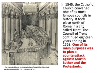 In 1545, the Catholic 
Church convened 
one of its most 
famous councils in 
history. It took 
place north of 
Rome in a city 
called Trent. The 
Council of Trent 
continued eighteen 
years ending in 
1563. One of its 
main purposes was 
to plan a 
counterattack 
against Martin 
Luther and the 
The Power and Secret of the Jesuits, Rene Fulop-Miller, (New York: Protestants. 
Garden City Publishing Co., 1930) pp. 416, 417. 
 