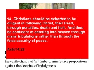 94. Christians should be exhorted to be 
diligent in following Christ, their Head, 
through penalties, death and hell. And thus 
be confident of entering into heaven through 
many tribulations rather than through the 
false security of peace. 
Acts14:22 
In 1517, on October 31 (now Halloween Day), a brave 
German monk – Martin Luther posted on the door of 
the castle church of Wittenberg ninety-five propositions 
against the doctrine of indulgences. 
 