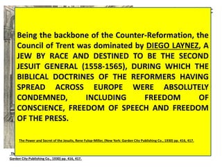In 1545, the Catholic 
Church convened 
one of its most 
famous councils in 
history. It took 
place north of 
Rome in a city 
called Trent. The 
Council of Trent 
continued eighteen 
years ending in 
1563. One of its 
main purposes was 
to plan a 
counterattack 
against Martin 
Luther and the 
Being the backbone of the Counter-Reformation, the 
Council of Trent was dominated by DIEGO LAYNEZ, A 
JEW BY RACE AND DESTINED TO BE THE SECOND 
JESUIT GENERAL (1558-1565), DURING WHICH THE 
BIBLICAL DOCTRINES OF THE REFORMERS HAVING 
SPREAD ACROSS EUROPE WERE ABSOLUTELY 
CONDEMNED, INCLUDING FREEDOM OF 
CONSCIENCE, FREEDOM OF SPEECH AND FREEDOM 
OF THE PRESS. 
The Power and Secret of the Jesuits, Rene Fulop-Miller, (New York: Garden City Publishing Co., 1930) pp. 416, 417. 
The Power and Secret of the Jesuits, Rene Fulop-Miller, (New York: Protestants. 
Garden City Publishing Co., 1930) pp. 416, 417. 
 
