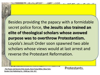 In 1545, the Catholic 
Church convened 
one of its most 
famous councils in 
history. It took 
place north of 
Rome in a city 
called Trent. The 
Council of Trent 
continued eighteen 
years ending in 
1563. One of its 
main purposes was 
to plan a 
counterattack 
against Martin 
Luther and the 
Being the backbone of the Counter-Reformation, 
the Council of Trent was dominated by DIEGO 
LAYNEZ, A JEW BY RACE AND DESTINED TO BE THE 
SECOND JESUIT GENERAL (1558-1565), DURING 
WHICH THE BIBLICAL DOCTRINES OF THE 
REFORMERS HAVING SPREAD ACROSS EUROPE 
WERE ABSOLUTELY CONDEMNED, INCLUDING 
FREEDOM OF CONSCIENCE, FREEDOM OF SPEECH 
AND FREEDOM OF THE PRESS. 
Besides providing the papacy with a formidable 
secret police force, the Jesuits also trained an 
elite of theological scholars whose avowed 
purpose was to overthrow Protestantism. 
Loyola’s Jesuit Order soon spawned two able 
scholars whose views would at last arrest and 
reverse the Protestant Reformation. 
The Power and Secret of the Jesuits, Rene Fulop-Miller, (New York: Protestants. 
Garden City Publishing Co., 1930) pp. 416, 417. 
 
