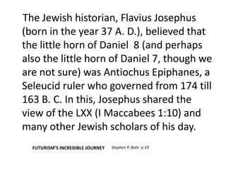 The Jewish historian, Flavius Josephus 
(born in the year 37 A. D.), believed that 
the little horn of Daniel 8 (and perhaps 
also the little horn of Daniel 7, though we 
are not sure) was Antiochus Epiphanes, a 
Seleucid ruler who governed from 174 till 
163 B. C. In this, Josephus shared the 
view of the LXX (I Maccabees 1:10) and 
many other Jewish scholars of his day. 
FUTURISM’S INCREDIBLE JOURNEY Stephen P. Bohr p 19 
 
