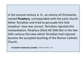 The Jewish historian, Flavius Josephus 
(born in the year 37 A. D.), believed that 
the little horn of Daniel 8 (and perhaps 
also the little horn of Daniel 7, though we 
are not sure) was Antiochus Epiphanes, a 
Seleucid ruler who governed from 174 till 
163 B. C. In this, Josephus shared the 
view of the LXX (I Maccabees 1:10) and 
many other Jewish scholars of his day. 
In the second century A. D., an enemy of Christianity 
named Porphyry, corresponded with the early church 
father Tertullian and tried to persuade him that 
Josephus’ view was correct. Tertullian rejected this 
interpretation, Porphyry (Died AD 304) But in the late 
16th century the view which Tertullian had rejected 
became the accepted teaching of the Roman Catholic 
Church. 
FUTURISM’S INCREDIBLE JOURNEY Stephen P. Bohr p 19 
 