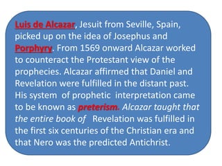 The Jewish historian, Flavius Josephus 
(born in the year 37 A. D.), believed that 
the little horn of Daniel 8 (and perhaps 
also the little horn of Daniel 7, though we 
are not sure) was Antiochus Epiphanes, a 
Seleucid ruler who governed from 174 till 
163 B. C. In this, Josephus shared the 
view of the LXX (I Maccabees 1:10) and 
many other Jewish scholars of his day 
Luis de Alcazar, Jesuit from Seville, Spain, 
picked up on the idea of Josephus and 
Porphyry. From 1569 onward Alcazar worked 
to counteract the Protestant view of the 
prophecies. Alcazar affirmed that Daniel and 
Revelation were fulfilled in the distant past. 
His system of prophetic interpretation came 
to be known as preterism. Alcazar taught that 
the entire book of Revelation was fulfilled in 
the first six centuries of the Christian era and 
that Nero was the predicted Antichrist. 
 