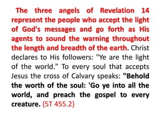 The three angels of Revelation 14 
represent the people who accept the light 
of God's messages and go forth as His 
agents to sound the warning throughout 
the length and breadth of the earth. Christ 
declares to His followers: "Ye are the light 
of the world." To every soul that accepts 
Jesus the cross of Calvary speaks: "Behold 
the worth of the soul: 'Go ye into all the 
world, and preach the gospel to every 
creature. {5T 455.2} 
 