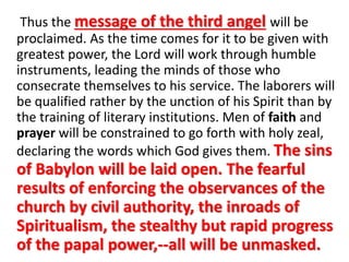 Thus the message of the third angel will be 
proclaimed. As the time comes for it to be given with 
greatest power, the Lord will work through humble 
instruments, leading the minds of those who 
consecrate themselves to his service. The laborers will 
be qualified rather by the unction of his Spirit than by 
the training of literary institutions. Men of faith and 
prayer will be constrained to go forth with holy zeal, 
declaring the words which God gives them. The sins 
of Babylon will be laid open. The fearful 
results of enforcing the observances of the 
church by civil authority, the inroads of 
Spiritualism, the stealthy but rapid progress 
of the papal power,--all will be unmasked. 
 
