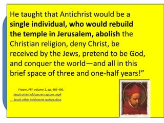 The Jewish historian, Flavius Josephus 
(born in the year 37 A. D.), believed that 
the little horn of Daniel 8 (and perhaps 
also the little horn of Daniel 7, though we 
are not sure) was Antiochus Epiphanes, a 
Seleucid ruler who governed from 174 till 
163 B. C. In this, Josephus shared the 
view of the LXX (I Maccabees 1:10) and 
many other Jewish scholars of his day 
He taught that Antichrist would be a 
single individual, who would rebuild 
the temple in Jerusalem, abolish the 
Christian religion, deny Christ, be 
received by the Jews, pretend to be God, 
and conquer the world—and all in this 
brief space of three and one-half years!” 
Luis de Alcazar, Jesuit from Seville, Spain, 
picked up on the idea of Josephus and the 
LXX. From 1569 onward Alcazar worked to 
counteract the Protestant view of the 
prophecies. Alcazar affirmed that Daniel and 
Revelation were fulfilled in the distant past. 
His system of prophetic interpretation came 
to be known as preterism. Alcazar taught that 
the Froom, entire PFF, volume book 2, pp. 489-of 490. 
Revelation was fulfilled in 
Jesuit other infosecret rapture .mp4 
the Jesuit first other infosix secret centuries rapture.docx 
of the Christian era and 
that Nero was the predicted Antichrist. 
 