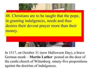 94. Christians should be exhorted to be diligent in 
following Christ, their Head, through penalties, 
death and hell. And thus be confident of entering 
into heaven through many tribulations rather than 
through the false security of peace. Acts 
14:22 
48. Christians are to be taught that the pope, 
in granting indulgences, needs and thus 
desires their devout prayer more than their 
money. 
In 1517, on October 31 (now Halloween Day), a brave 
German monk – Martin Luther posted on the door of 
the castle church of Wittenberg ninety-five propositions 
against the doctrine of indulgences. 
 