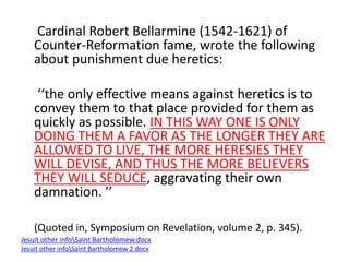 Cardinal Robert Bellarmine (1542-1621) of 
Counter-Reformation fame, wrote the following 
about punishment due heretics: 
‘‘the only effective means against heretics is to 
convey them to that place provided for them as 
quickly as possible. IN THIS WAY ONE IS ONLY 
DOING THEM A FAVOR AS THE LONGER THEY ARE 
ALLOWED TO LIVE, THE MORE HERESIES THEY 
WILL DEVISE, AND THUS THE MORE BELIEVERS 
THEY WILL SEDUCE, aggravating their own 
damnation. ’’ 
(Quoted in, Symposium on Revelation, volume 2, p. 345). 
Jesuit other infoSaint Bartholomew.docx 
Jesuit other infoSaint Bartholomew 2.docx 
 