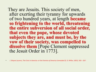 They are Jesuits. This society of men, 
after exerting their tyranny for upwards 
of two hundred years, at length became 
so frightening to the world, threatening 
the entire subversion of all social order, 
that even the pope, whose devoted 
subjects they are, and must be, by the 
vow of their society, was compelled to 
dissolve them [Pope Clement suppressed 
the Jesuit Order in 1773]. 
• J. Wayne Laurens, The Crisis in America: or the Enemies of America Unmasked (G. D. Miller, 1855): 265--‐267: 
 