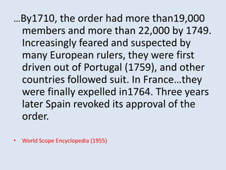…By1710, the order had more than19,000 
members and more than 22,000 by 1749. 
Increasingly feared and suspected by 
many European rulers, they were first 
driven out of Portugal (1759), and other 
countries followed suit. In France…they 
were finally expelled in1764. Three years 
later Spain revoked its approval of the 
order. 
• World Scope Encyclopedia (1955) 
 