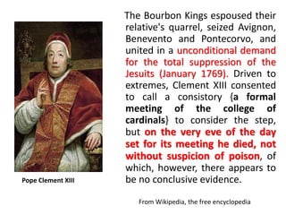 The Bourbon Kings espoused their 
relative's quarrel, seized Avignon, 
Benevento and Pontecorvo, and 
united in a unconditional demand 
for the total suppression of the 
Jesuits (January 1769). Driven to 
extremes, Clement XIII consented 
to call a consistory {a formal 
meeting of the college of 
cardinals} to consider the step, 
but on the very eve of the day 
set for its meeting he died, not 
without suspicion of poison, of 
which, however, there appears to 
Pope Clement XIII be no conclusive evidence. 
From Wikipedia, the free encyclopedia 
 