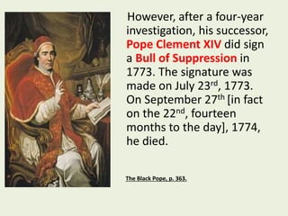 However, after a four-year 
investigation, his successor, 
Pope Clement XIV did sign 
a Bull of Suppression in 
1773. The signature was 
made on July 23rd, 1773. 
On September 27th [in fact 
on the 22nd, fourteen 
months to the day], 1774, 
he died. 
The Black Pope, p. 363. 
 