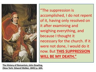 However, after a four-year 
investigation, his successor, 
Pope Clement XIV did sign 
a Bull of Suppression in 
1773. The signature was 
made on July 23rd, 1773. 
On September 27th [in fact 
on the 22nd, fourteen 
months to the day], 1774, 
he died. 
“The suppression is 
accomplished, I do not repent 
of it, having only resolved on 
it after examining and 
weighing everything, and 
because I thought it 
necessary for the church. If it 
were not done, I would do it 
now. But THIS SUPPRESSION 
WILL BE MY DEATH.” 
The History of Romanism, John Dowling, 
(New York: Edward Walker, 1845) p. 604. 
 