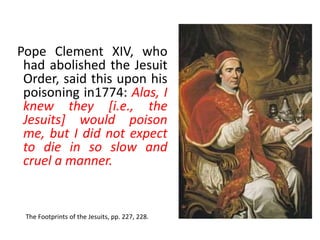 Pope Clement XIV, who 
had abolished the Jesuit 
Order, said this upon his 
poisoning in1774: Alas, I 
knew they [i.e., the 
Jesuits] would poison 
me, but I did not expect 
to die in so slow and 
cruel a manner. 
The Footprints of the Jesuits, pp. 227, 228. 
 